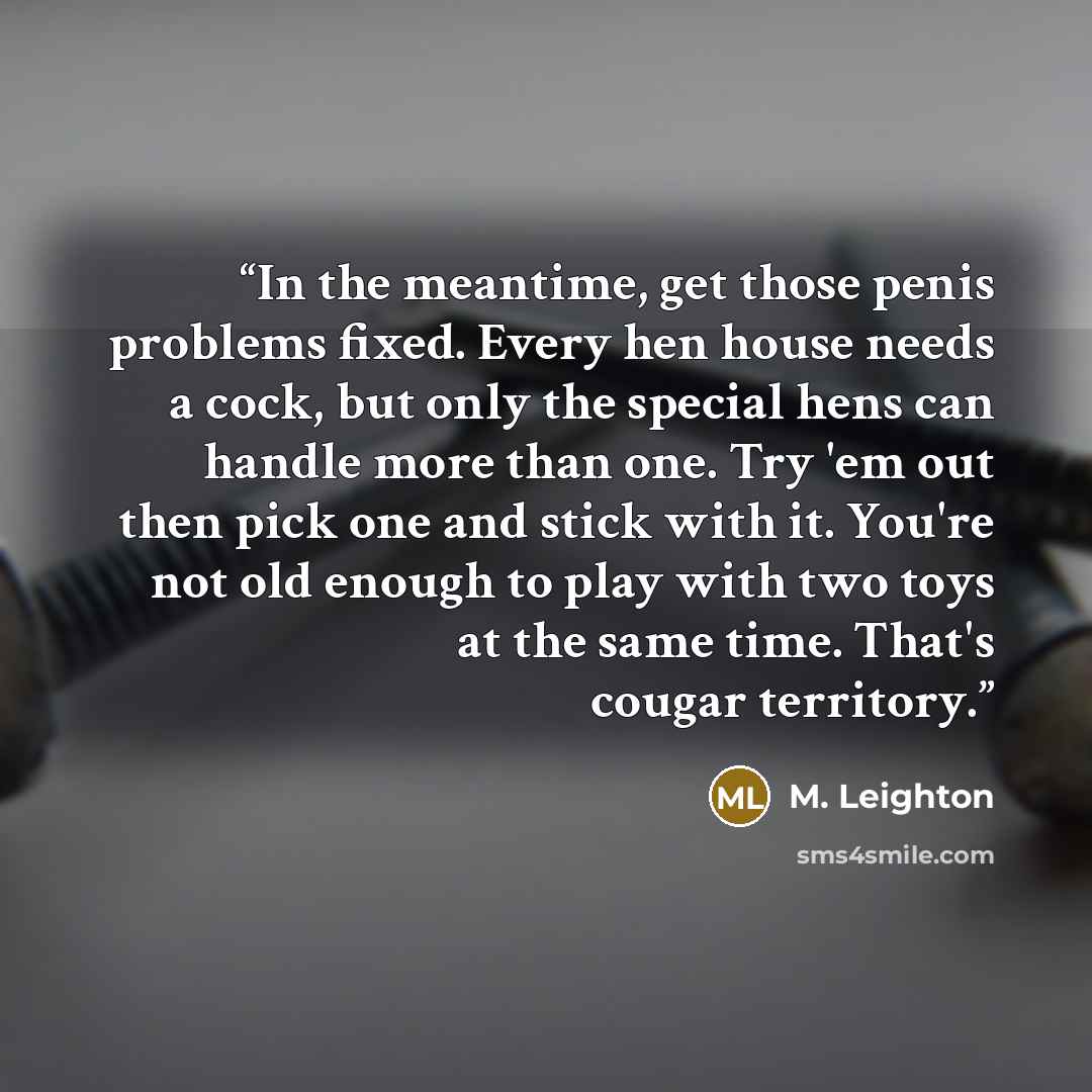 “In the meantime, get those penis problems fixed. Every hen house needs a cock, but only the special hens can handle more than one. Try 'em out then pick one and stick with it. You're not old enough to play with two toys at the same time. That's cougar territory.” quote by M. Leighton