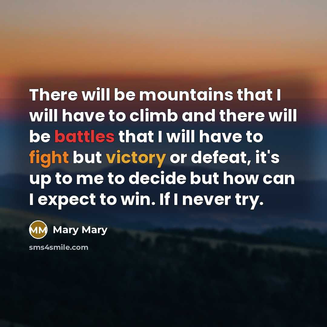 “There will be mountains that I will have to climb and there will be battles that I will have to fight but victory or defeat, it's up to me to decide but how can I expect to win. If I never try.” quote by Mary Mary