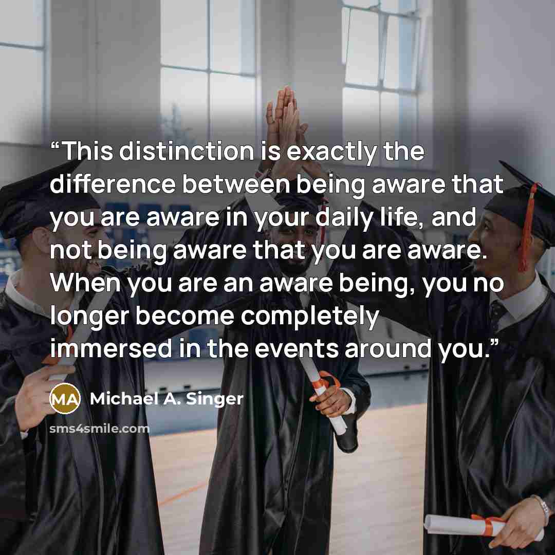 “This distinction is exactly the difference between being aware that you are aware in your daily life, and not being aware that you are aware. When you are an aware being, you no longer become completely immersed in the events around you.” quote by Michael A. Singer