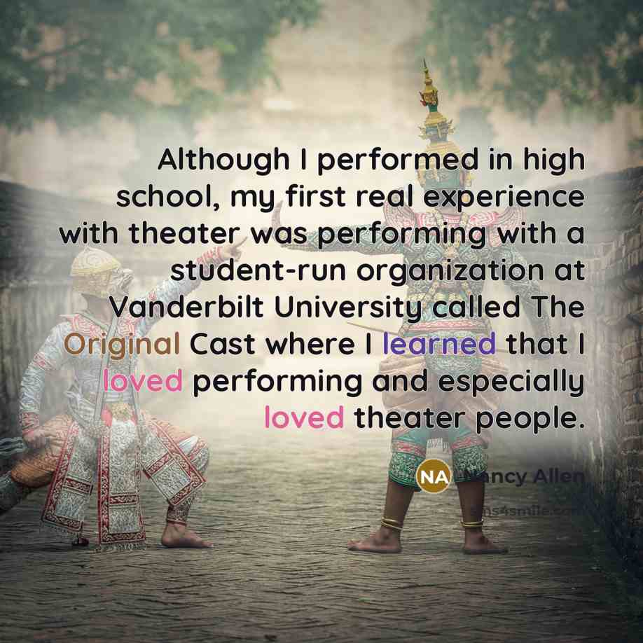 “Although I performed in high school, my first real experience with theater was performing with a student-run organization at Vanderbilt University called The Original Cast where I learned that I loved performing and especially loved theater people.” quote by Nancy Allen