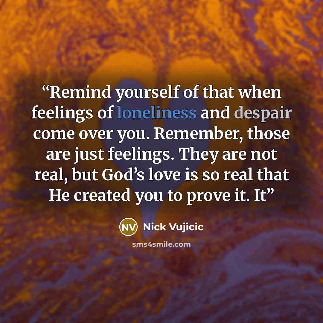 “Remind yourself of that when feelings of loneliness and despair come over you. Remember, those are just feelings. They are not real, but God’s love is so real that He created you to prove it. It” quote by Nick Vujicic