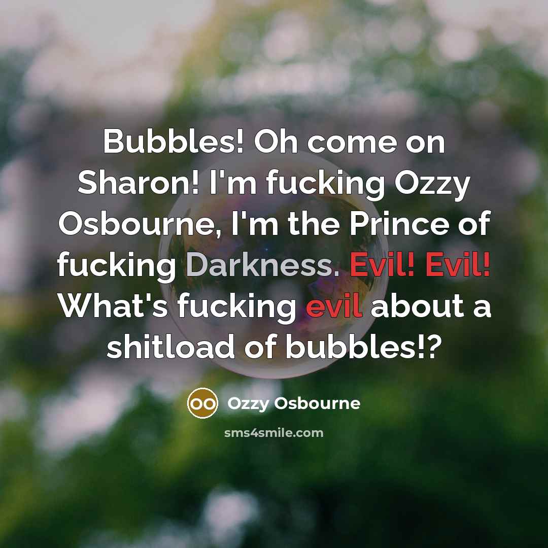 “Bubbles! Oh come on Sharon! I'm fucking Ozzy Osbourne, I'm the Prince of fucking Darkness. Evil! Evil! What's fucking evil about a shitload of bubbles!?” quote by Ozzy Osbourne