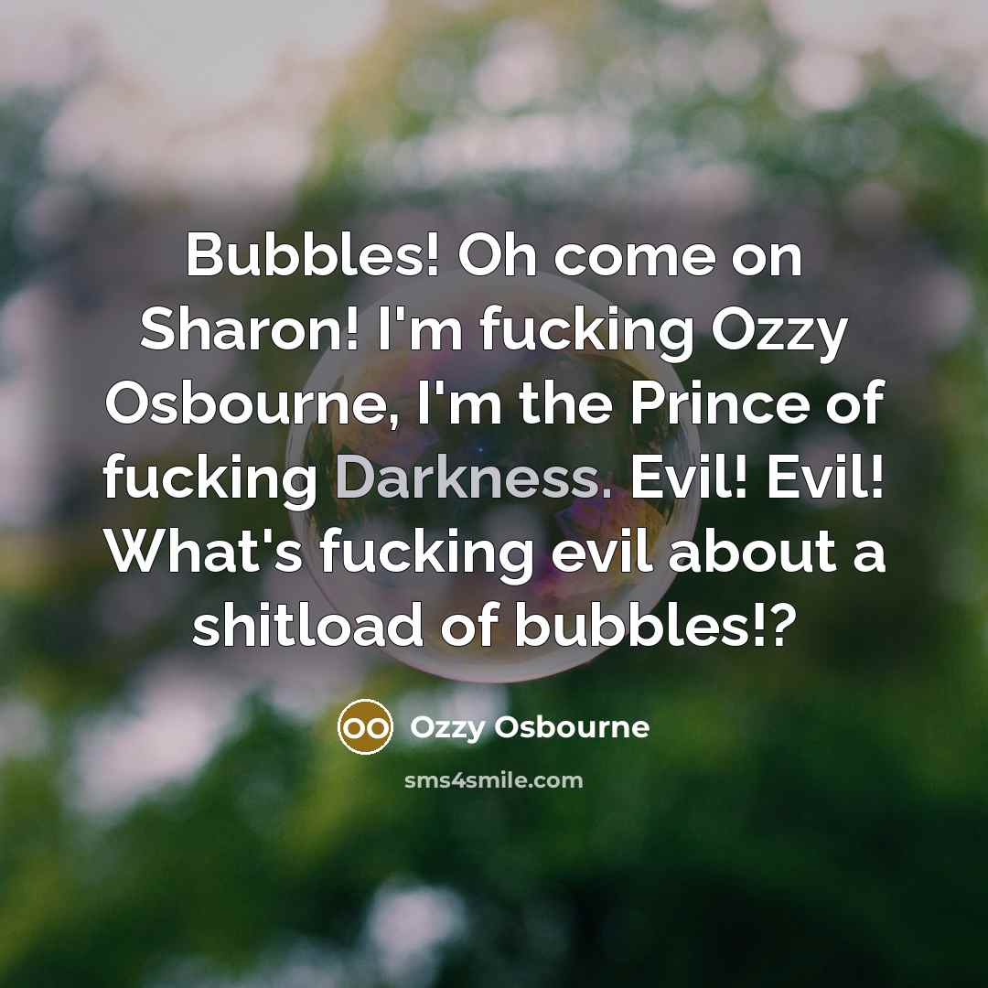 “Bubbles! Oh come on Sharon! I'm fucking Ozzy Osbourne, I'm the Prince of fucking Darkness. Evil! Evil! What's fucking evil about a shitload of bubbles!?” quote by Ozzy Osbourne