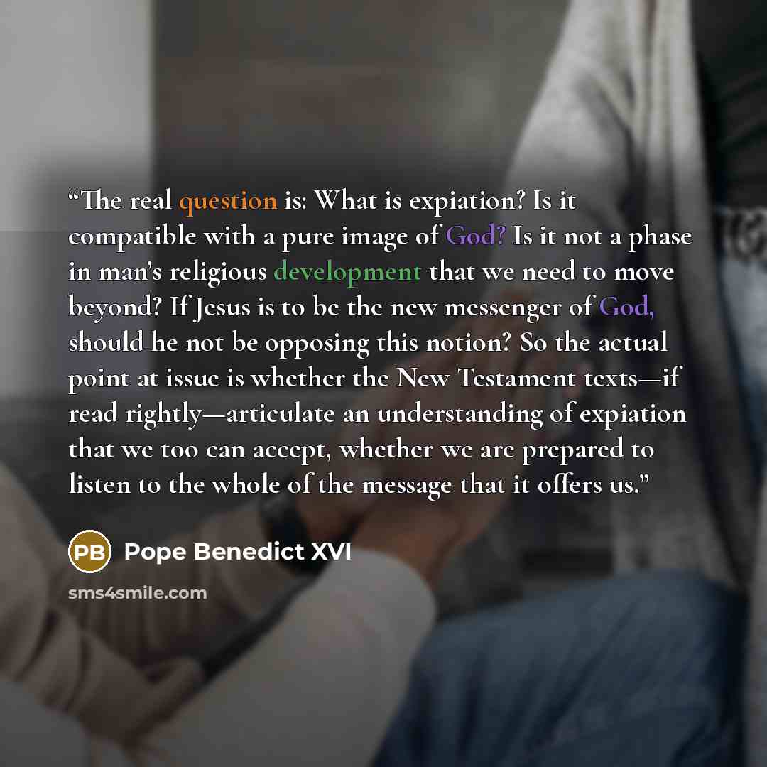 “The real question is: What is expiation? Is it compatible with a pure image of God? Is it not a phase in man’s religious development that we need to move beyond? If Jesus is to be the new messenger of God, should he not be opposing this notion? So the actual point at issue is whether the New…” quote by Pope Benedict XVI