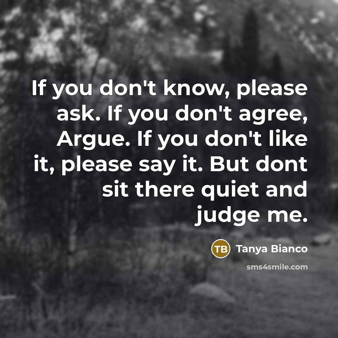 “If you don't know, please ask. If you don't agree, Argue. If you don't like it, please say it. But dont sit there quiet and judge me.” quote by Tanya Bianco