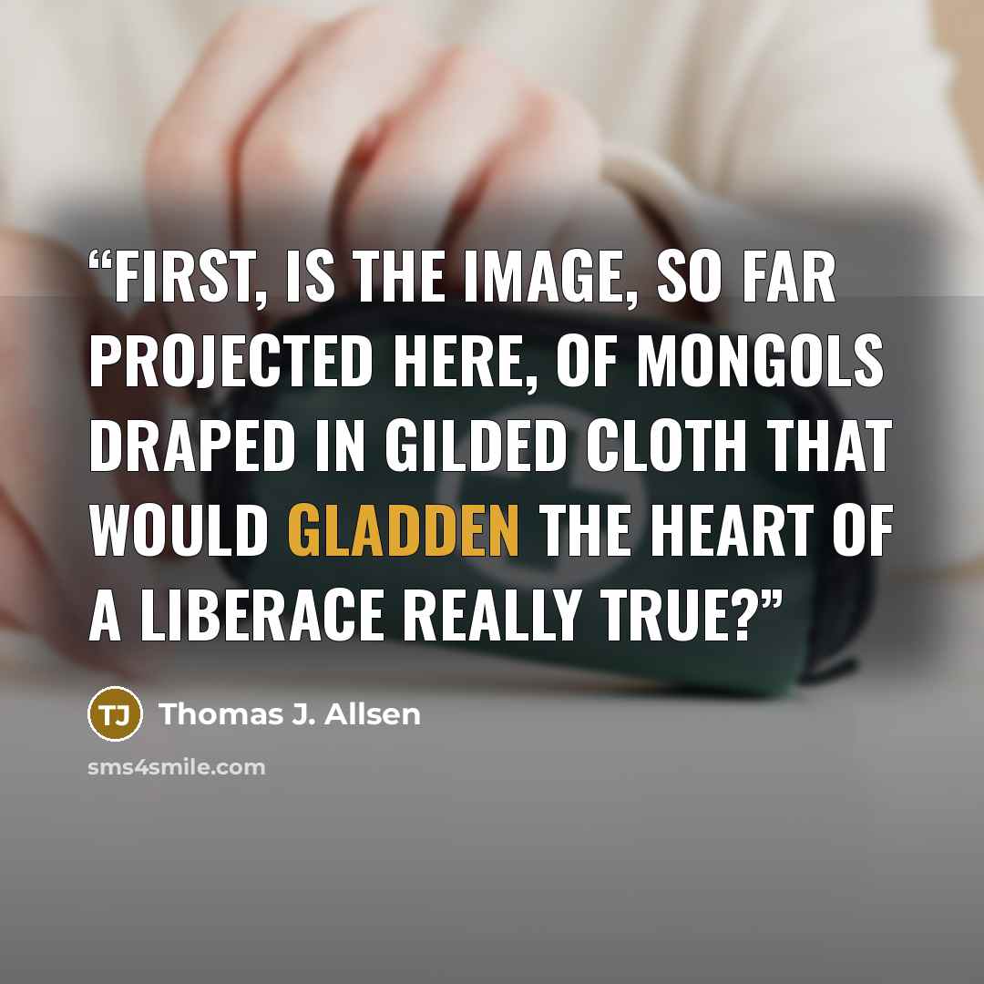 “First, is the image, so far projected here, of Mongols draped in gilded cloth that would gladden the heart of a Liberace really true?” quote by Thomas J. Allsen