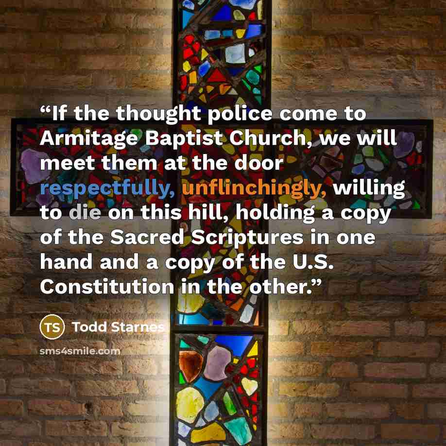 “If the thought police come to Armitage Baptist Church, we will meet them at the door respectfully, unflinchingly, willing to die on this hill, holding a copy of the Sacred Scriptures in one hand and a copy of the U.S. Constitution in the other.” quote by Todd Starnes
