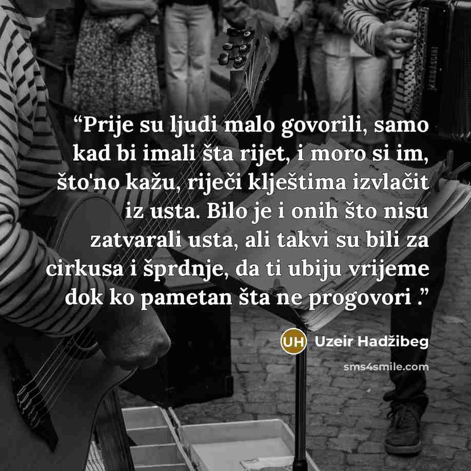 “Prije su ljudi malo govorili, samo kad bi imali šta rijet, i moro si im, što'no kažu, riječi klještima izvlačit iz usta. Bilo je i onih što nisu zatvarali usta, ali takvi su bili za cirkusa i šprdnje, da ti ubiju vrijeme dok ko pametan šta ne progovori .” quote by Uzeir Hadžibeg