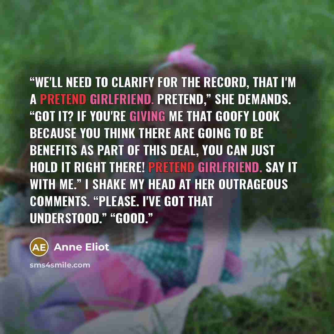 “We'll need to clarify for the record, that I'm a pretend girlfriend. Pretend,” she demands. “Got it? If you're giving me that goofy look because you think there are going to be benefits as part of this deal, you can just hold it right there! Pretend girlfriend. Say it with me.” I shake my head at…” quote by Anne Eliot