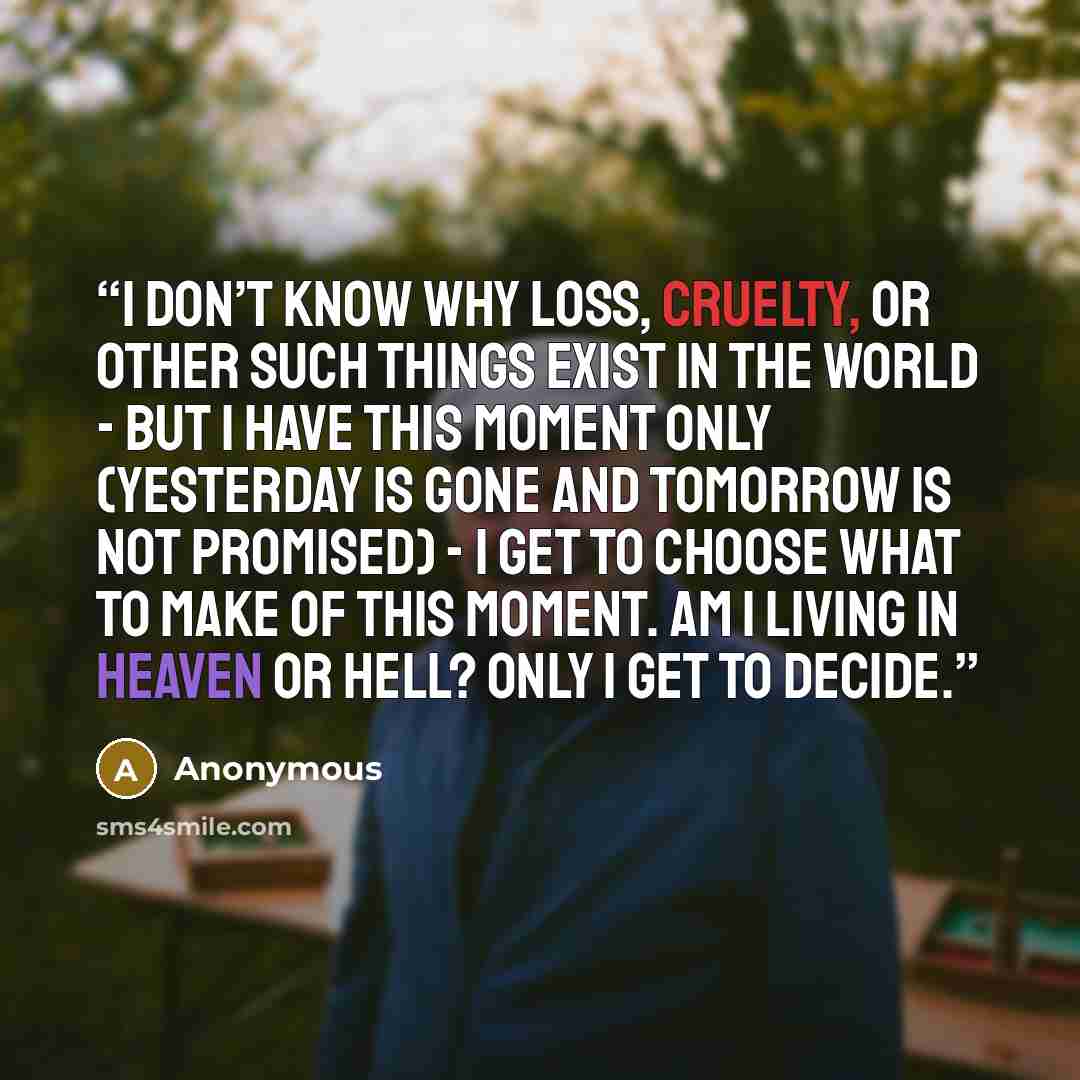 “I don’t know why loss, cruelty, or other such things exist in the world - but I have this moment only (yesterday is gone and tomorrow is not promised) - I get to choose what to make of this moment. Am I living in heaven or hell? Only I get to decide.” quote by Anonymous