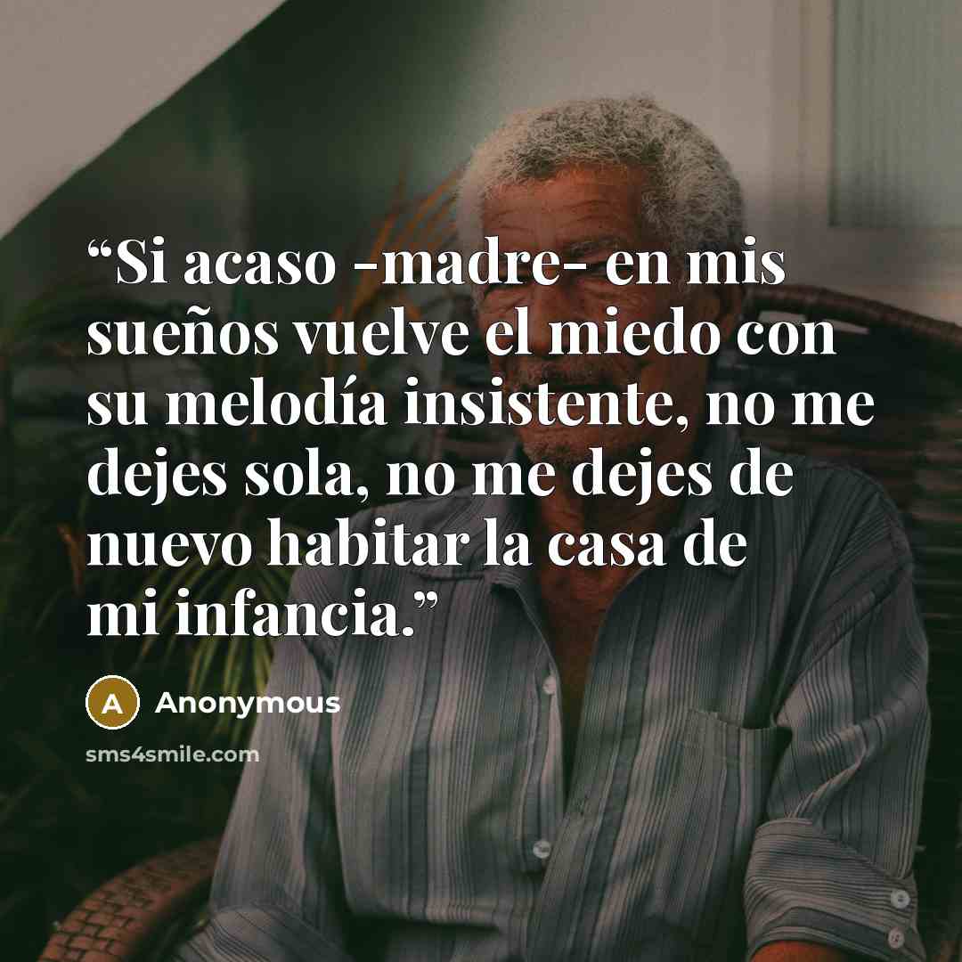 “Si acaso -madre- en mis sueños vuelve el miedo con su melodía insistente, no me dejes sola, no me dejes de nuevo habitar la casa de mi infancia.” quote by Anonymous