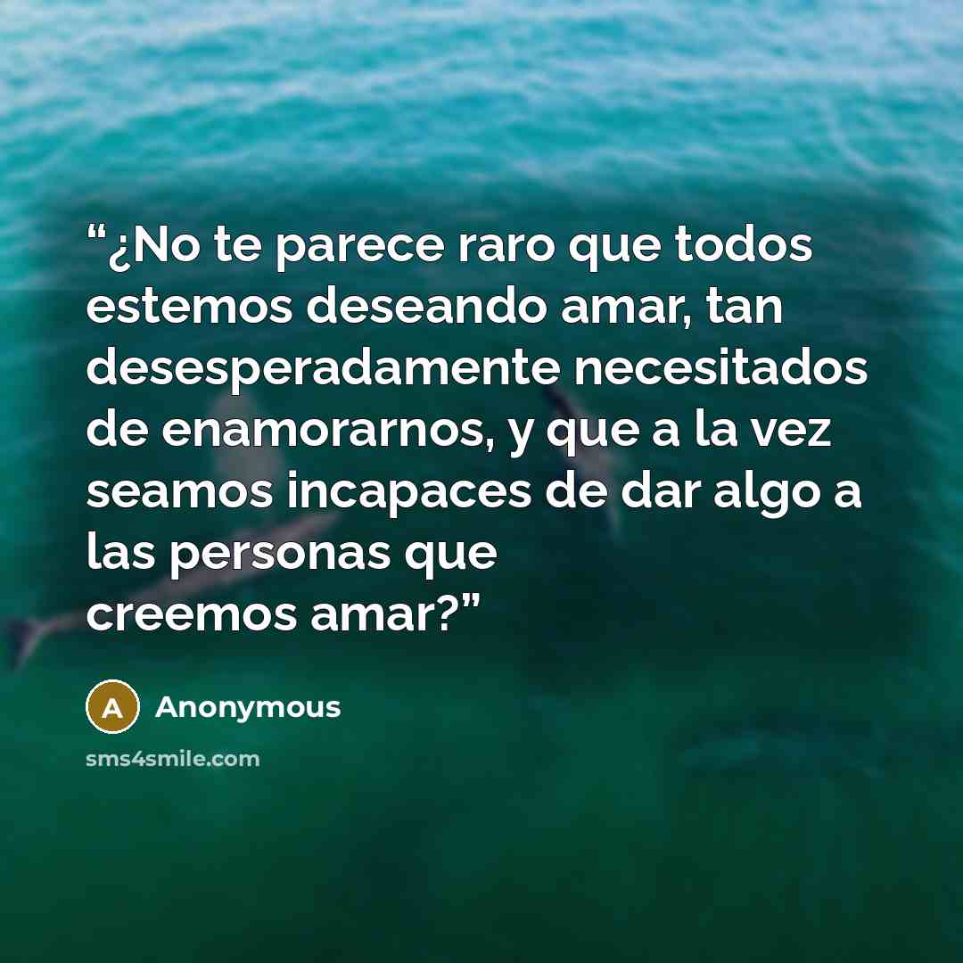 “¿No te parece raro que todos estemos deseando amar, tan desesperadamente necesitados de enamorarnos, y que a la vez seamos incapaces de dar algo a las personas que creemos amar?” quote by Anonymous