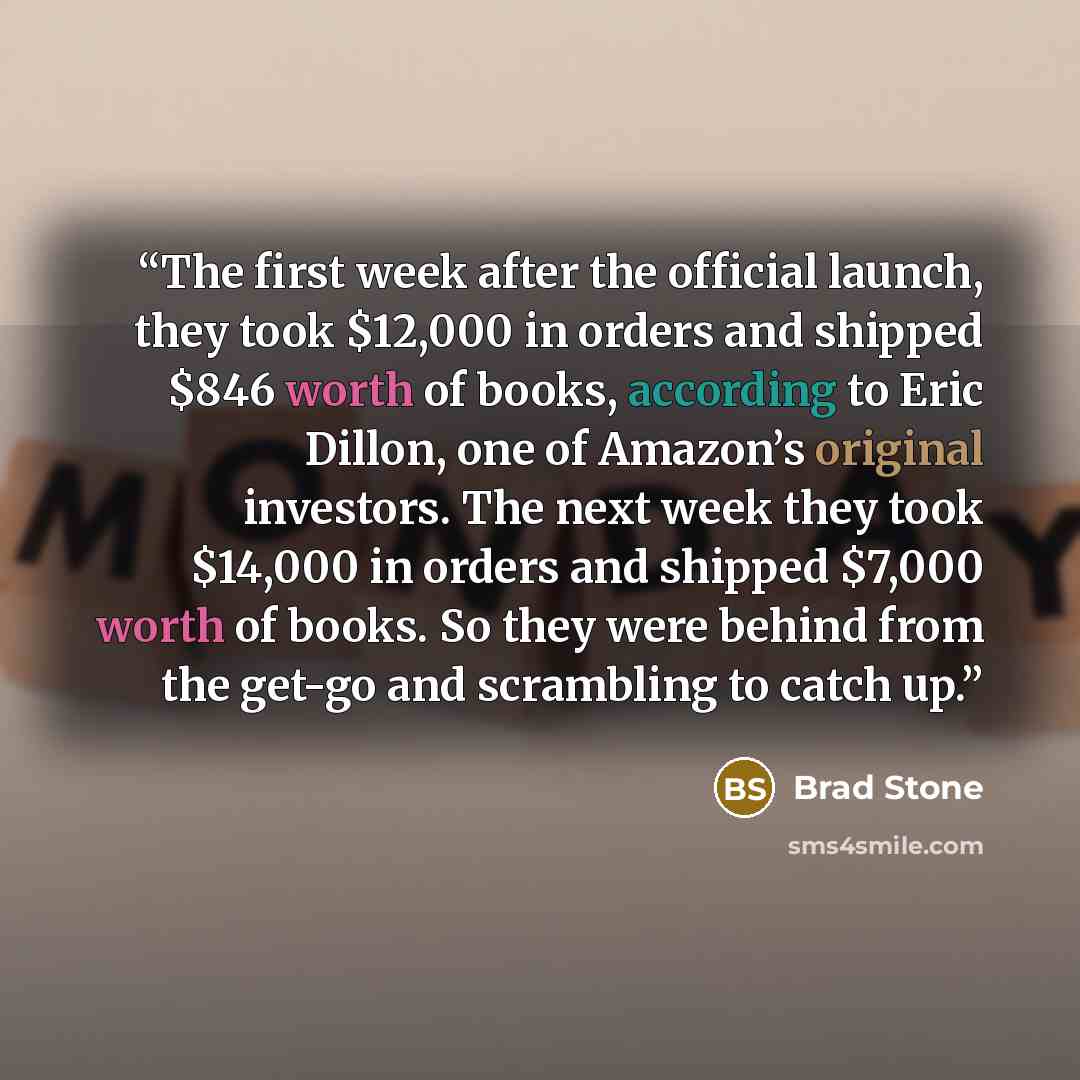 “The first week after the official launch, they took $12,000 in orders and shipped $846 worth of books, according to Eric Dillon, one of Amazon’s original investors. The next week they took $14,000 in orders and shipped $7,000 worth of books. So they were behind from the get-go and scrambling to…” quote by Brad Stone