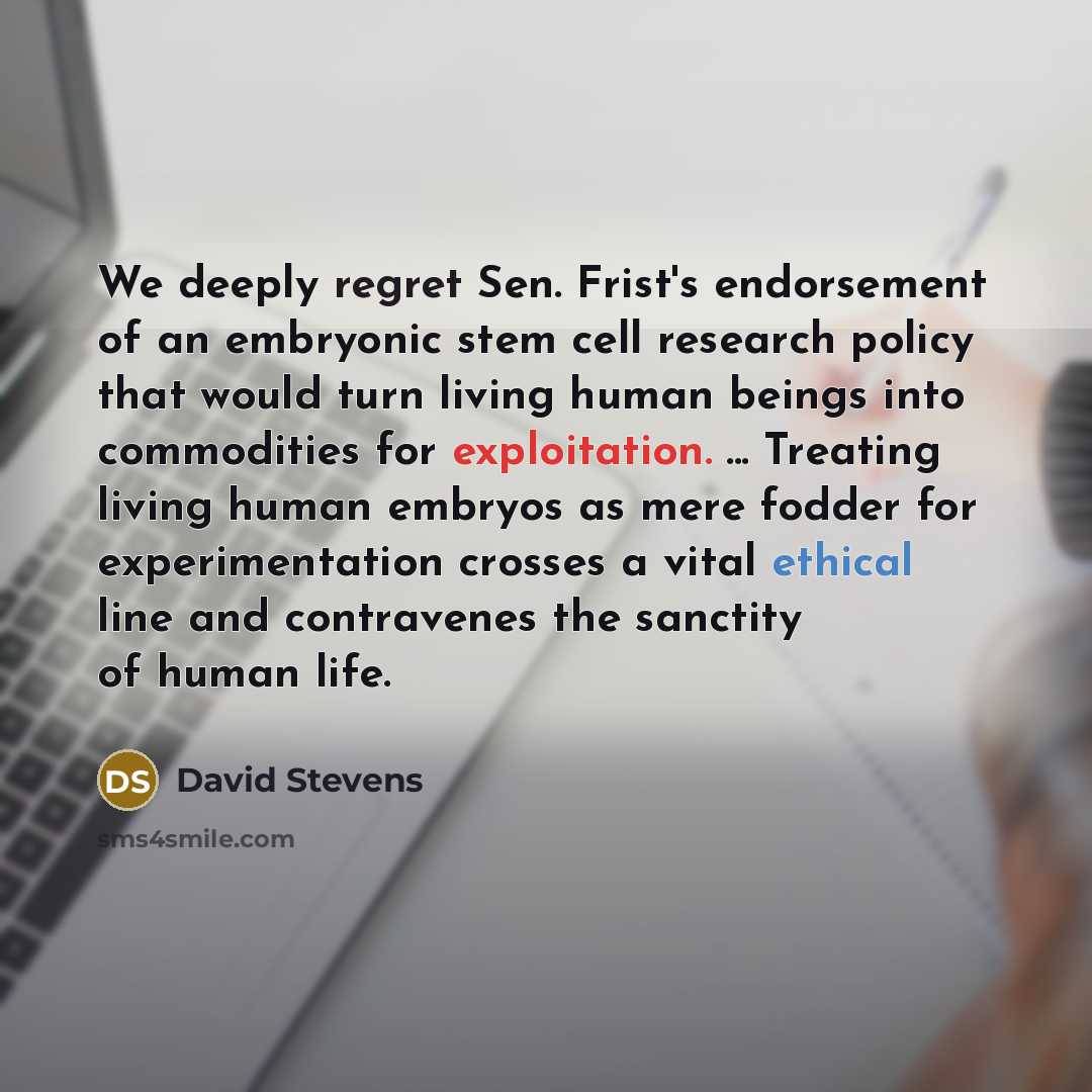 “We deeply regret Sen. Frist's endorsement of an embryonic stem cell research policy that would turn living human beings into commodities for exploitation. ... Treating living human embryos as mere fodder for experimentation crosses a vital ethical line and contravenes the sanctity of human life.” quote by David Stevens