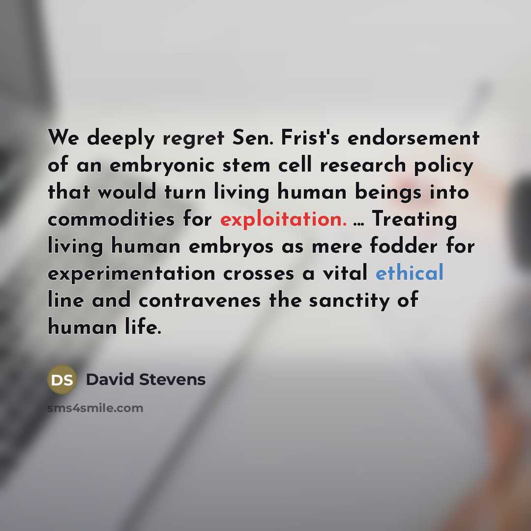 “We deeply regret Sen. Frist's endorsement of an embryonic stem cell research policy that would turn living human beings into commodities for exploitation. ... Treating living human embryos as mere fodder for experimentation crosses a vital ethical line and contravenes the sanctity of human life.” quote by David Stevens