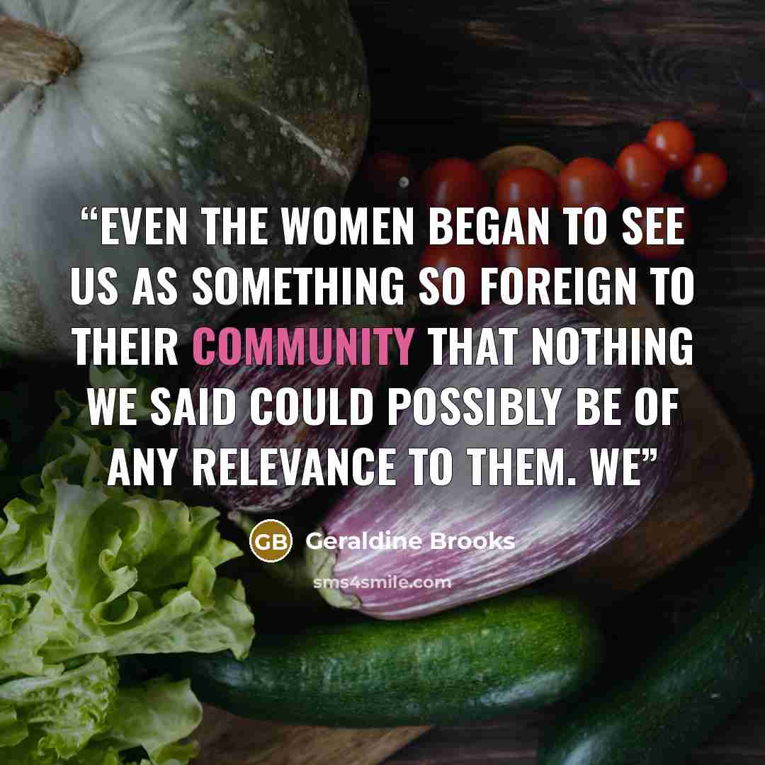 “Even the women began to see us as something so foreign to their community that nothing we said could possibly be of any relevance to them. We” quote by Geraldine Brooks