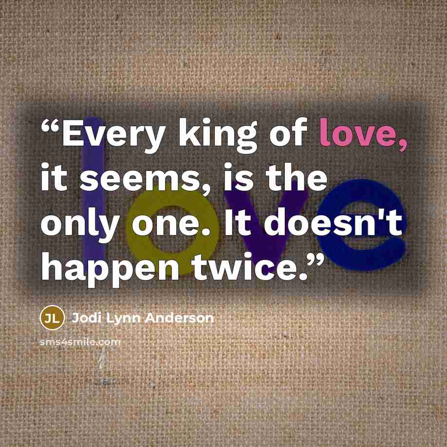 “Every king of love, it seems, is the only one. It doesn't happen twice.” quote by Jodi Lynn Anderson