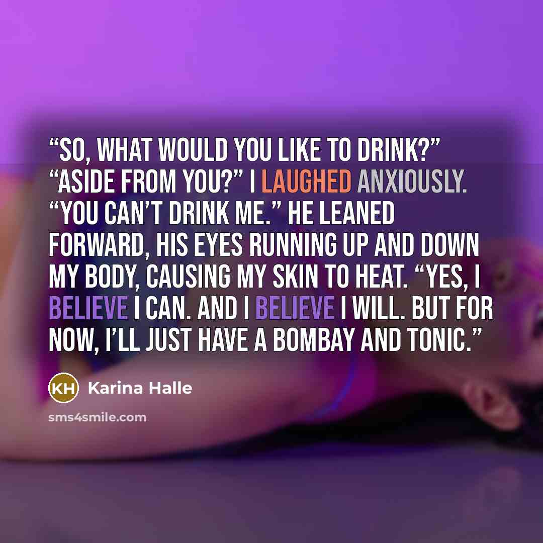 “So, what would you like to drink?” “Aside from you?” I laughed anxiously. “You can’t drink me.” He leaned forward, his eyes running up and down my body, causing my skin to heat. “Yes, I believe I can. And I believe I will. But for now, I’ll just have a Bombay and tonic.” quote by Karina Halle