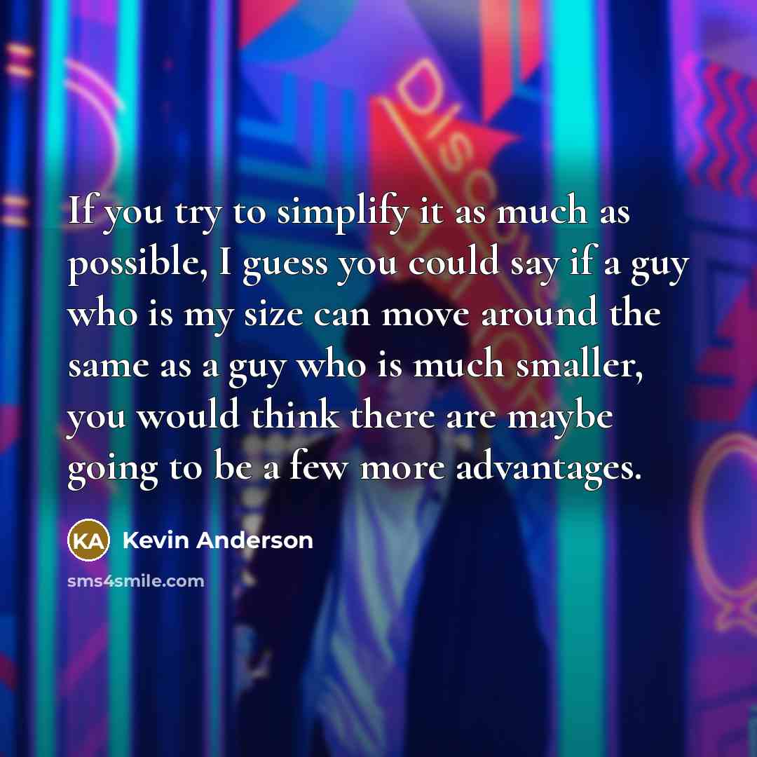 “If you try to simplify it as much as possible, I guess you could say if a guy who is my size can move around the same as a guy who is much smaller, you would think there are maybe going to be a few more advantages.” quote by Kevin Anderson