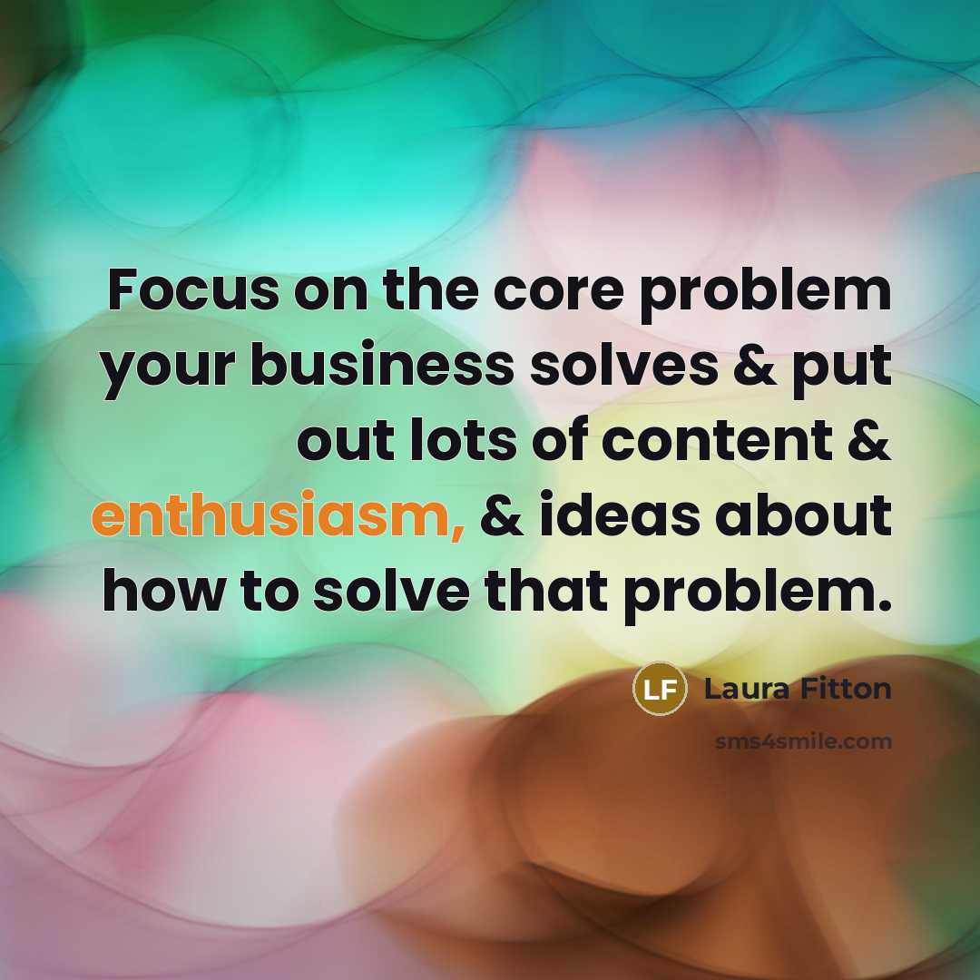 “Focus on the core problem your business solves & put…” quote by Laura Fitton