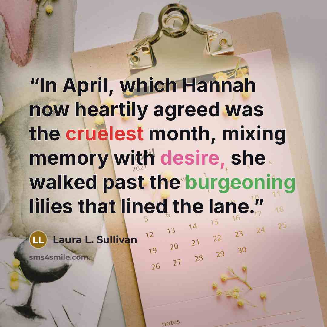 “In April, which Hannah now heartily agreed was the cruelest month, mixing memory with desire, she walked past the burgeoning lilies that lined the lane.” quote by Laura L. Sullivan