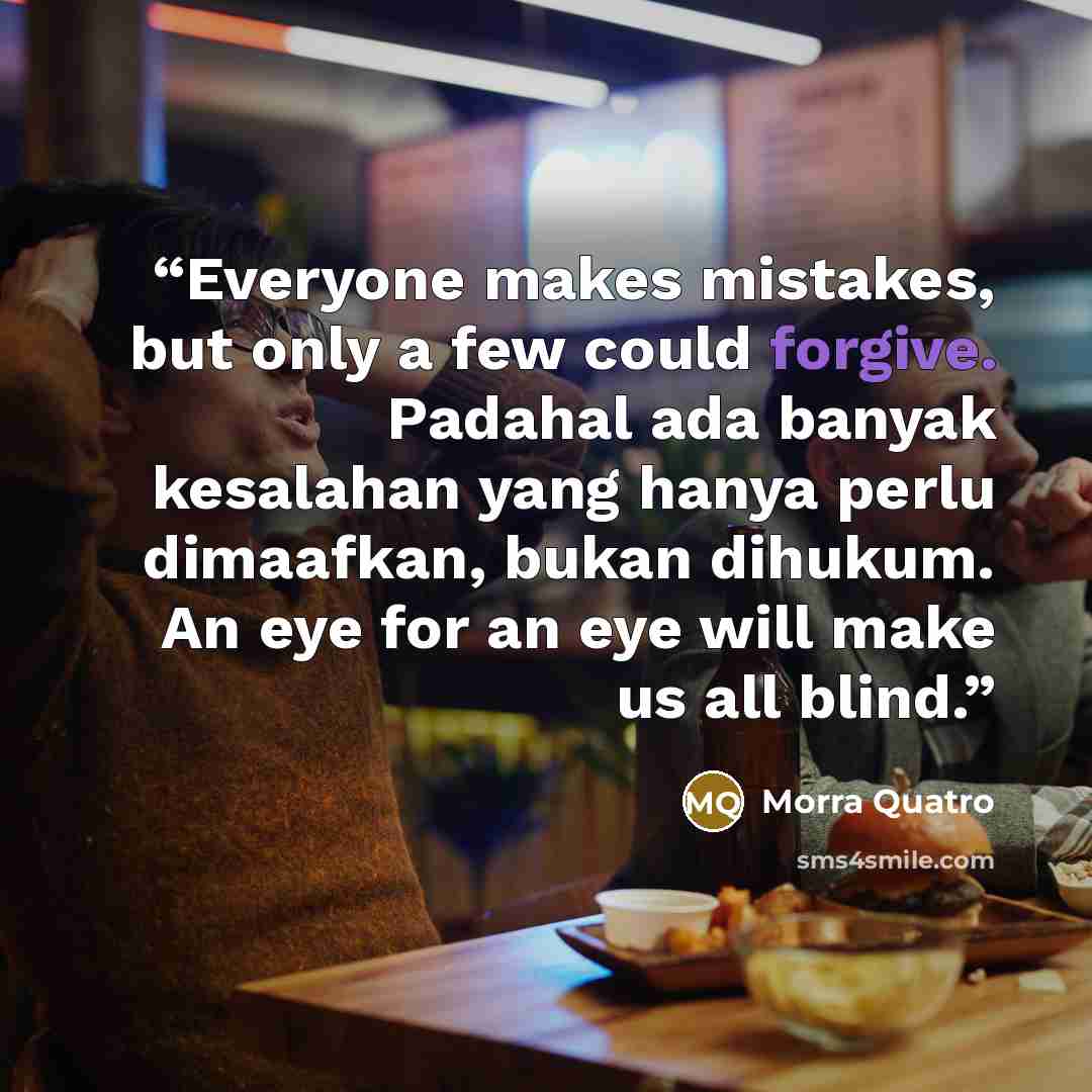 “Everyone makes mistakes, but only a few could forgive. Padahal ada banyak kesalahan yang hanya perlu dimaafkan, bukan dihukum. An eye for an eye will make us all blind.” quote by Morra Quatro