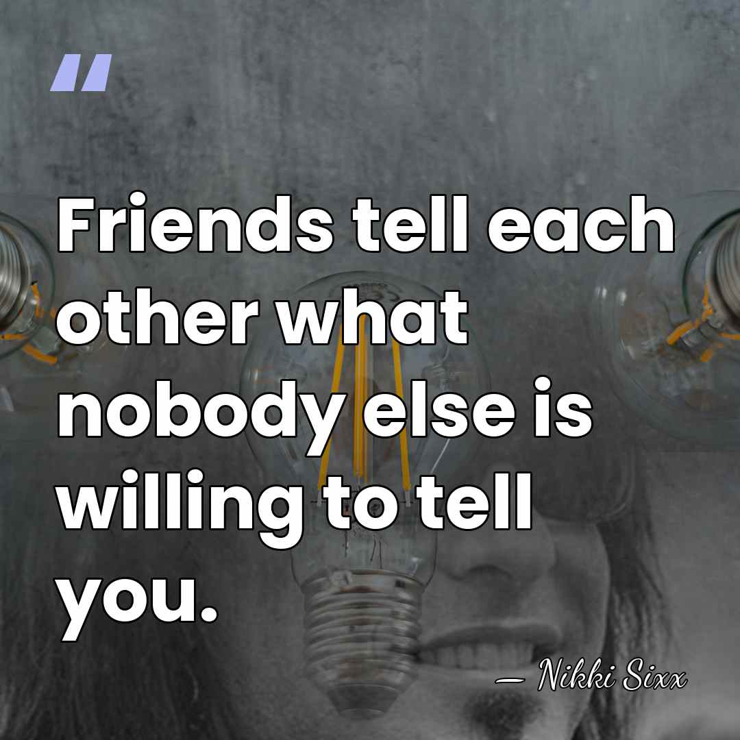 Friends tell each other what nobody else is willing to tell you. - Nikki Sixx
