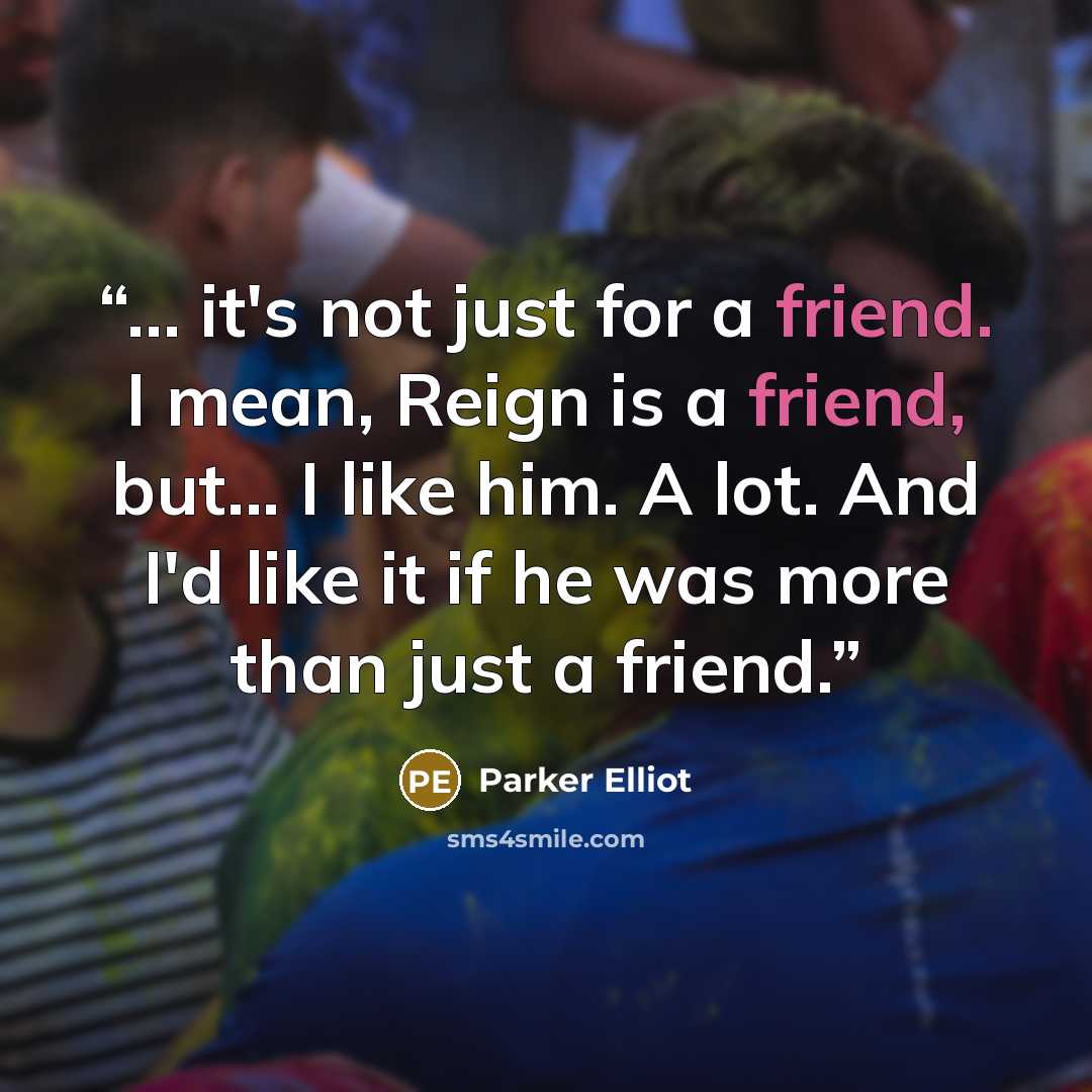 “... it's not just for a friend. I mean, Reign is a friend, but... I like him. A lot. And I'd like it if he was more than just a friend.” quote by Parker Elliot