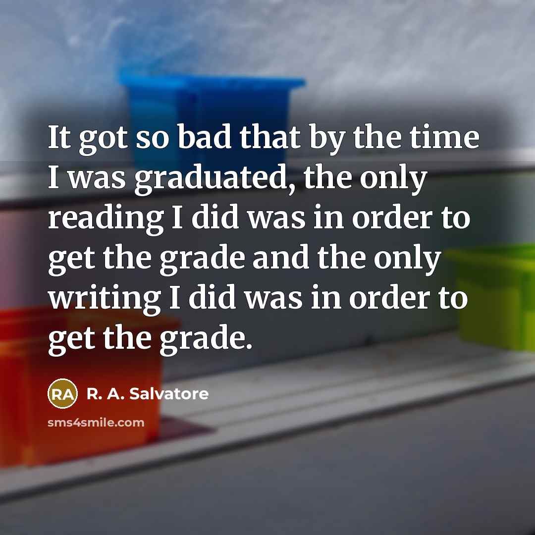 “It got so bad that by the time I was graduated, the only reading I did was in order to get the grade and the only writing I did was in order to get the grade.” quote by R. A. Salvatore