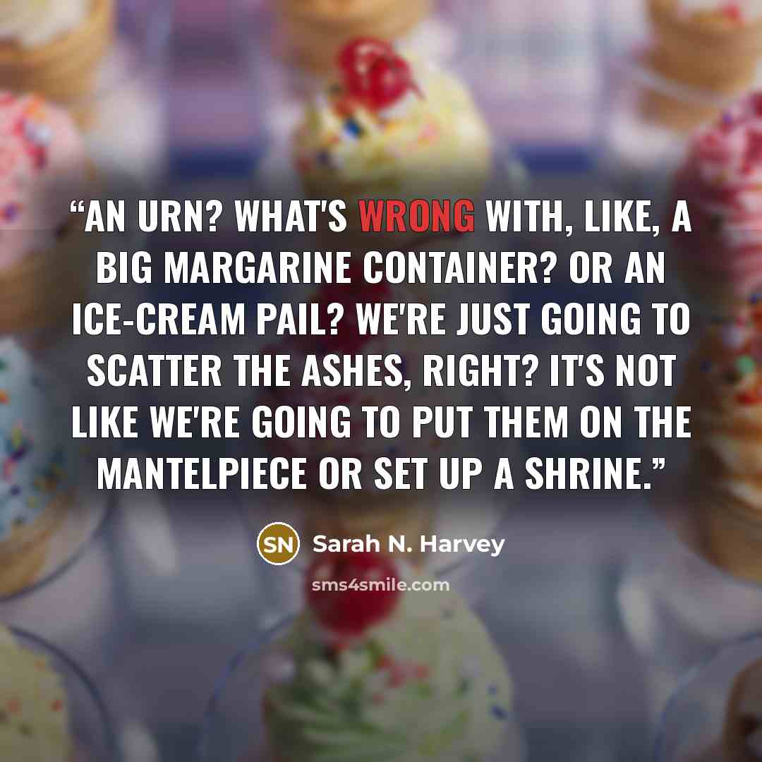 “An urn? What's wrong with, like, a big margarine container? Or an ice-cream pail? We're just going to scatter the ashes, right? It's not like we're going to put them on the mantelpiece or set up a shrine.” quote by Sarah N. Harvey
