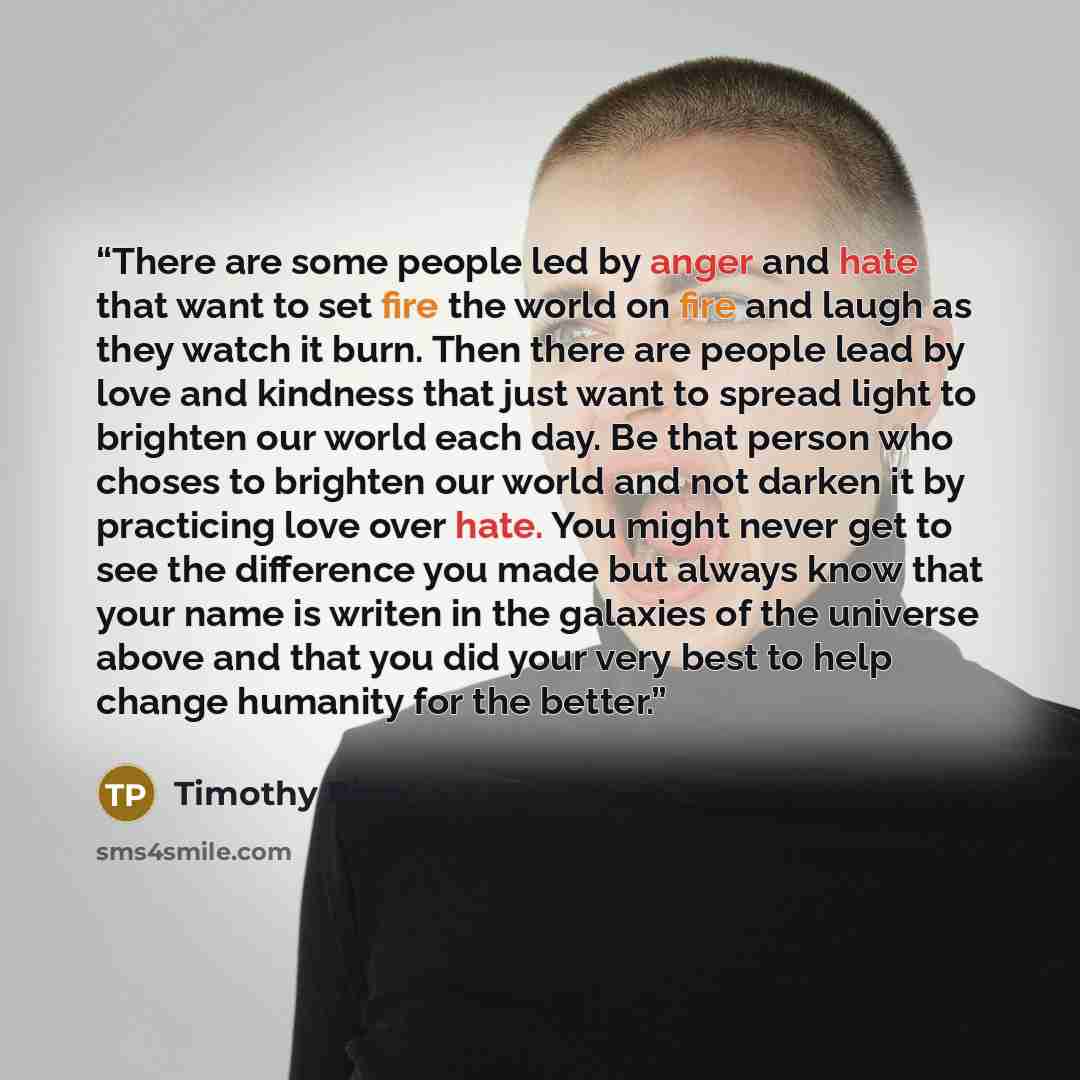“There are some people led by anger and hate that want to set fire the world on fire and laugh as they watch it burn. Then there are people lead by love and kindness that just want to spread light to brighten our world each day. Be that person who choses to brighten our world and not darken it by…” quote by Timothy Pina