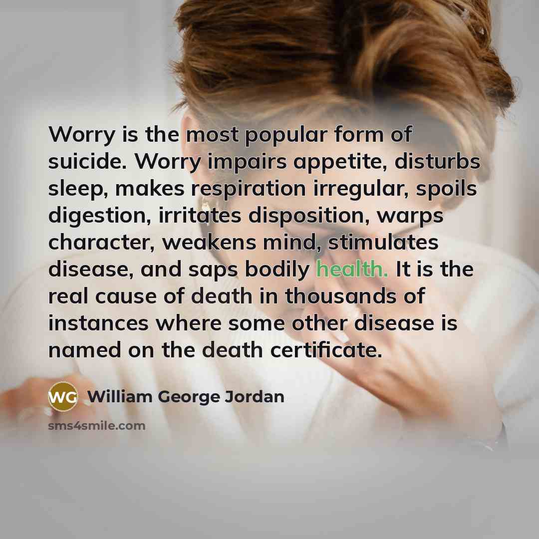 “Worry is the most popular form of suicide. Worry impairs appetite, disturbs sleep, makes respiration irregular, spoils digestion, irritates disposition, warps character, weakens mind, stimulates disease, and saps bodily health. It is the real cause of death in thousands of instances where some…” quote by William George Jordan