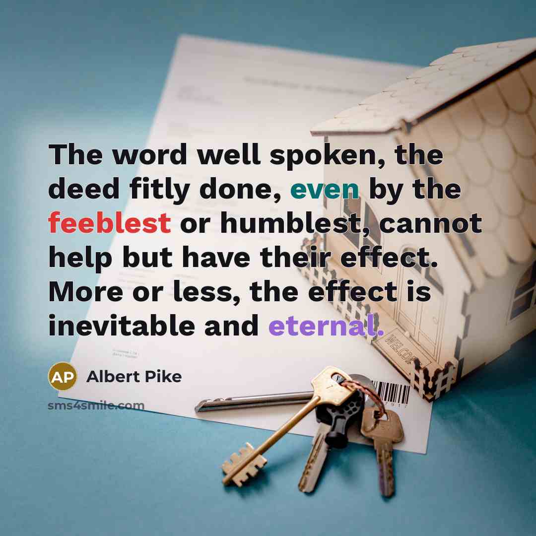 “The word well spoken, the deed fitly done, even by the feeblest or humblest, cannot help but have their effect. More or less, the effect is inevitable and eternal.” quote by Albert Pike