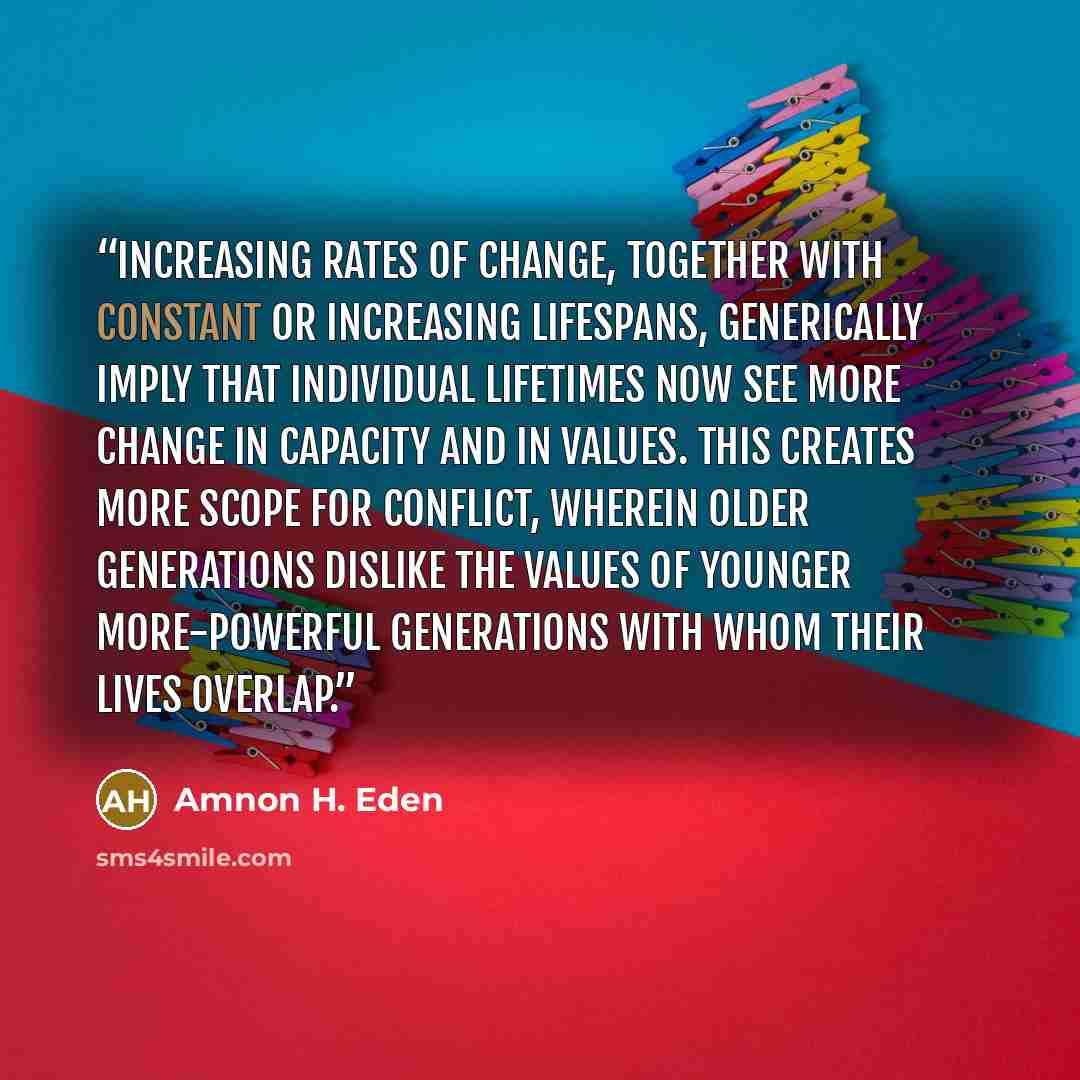 “Increasing rates of change, together with constant or increasing lifespans, generically imply that individual lifetimes now see more change in capacity and in values. This creates more scope for conflict, wherein older generations dislike the values of younger more-powerful generations with whom…” quote by Amnon H. Eden