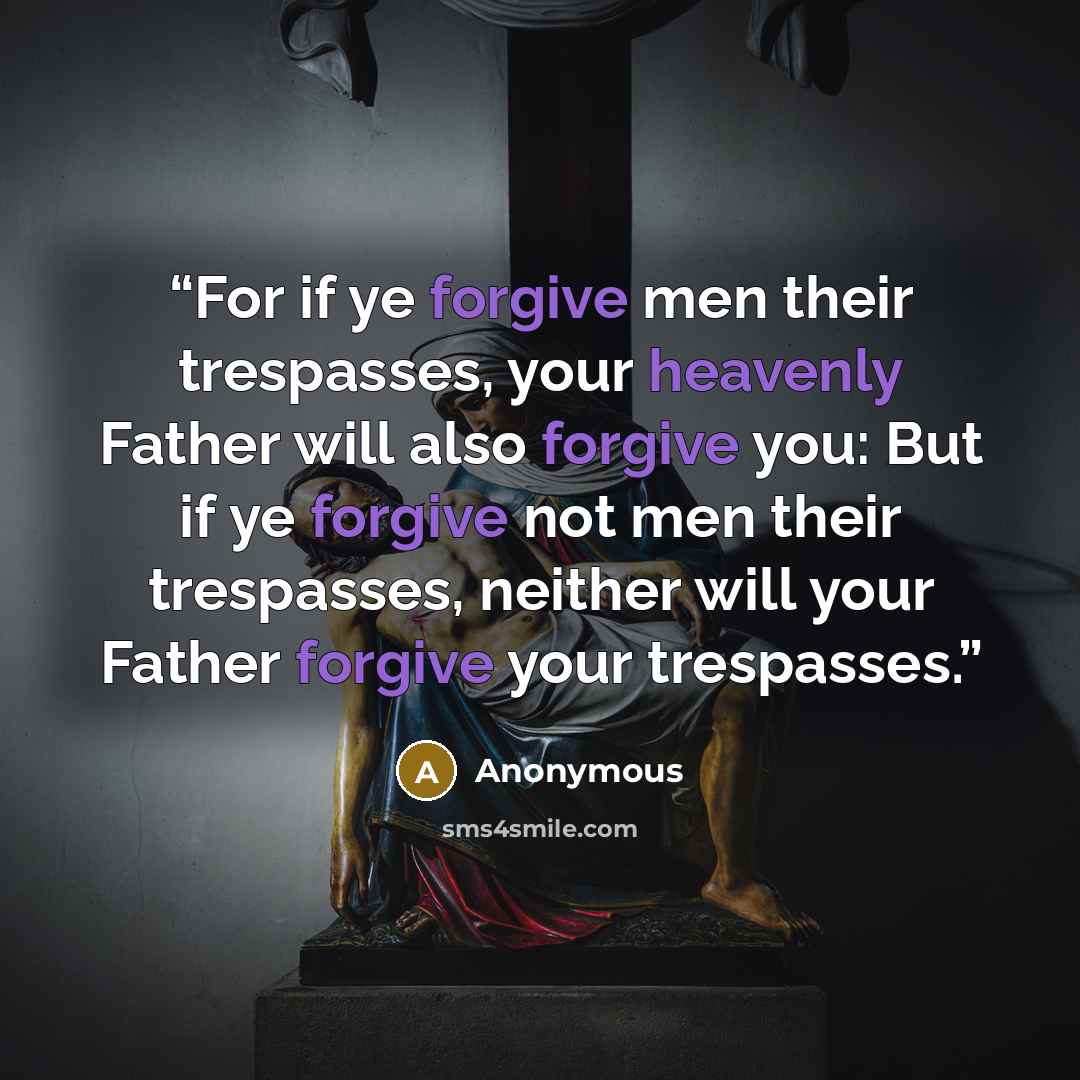 “For if ye forgive men their trespasses, your heavenly Father will also forgive you: But if ye forgive not men their trespasses, neither will your Father forgive your trespasses.” quote by Anonymous