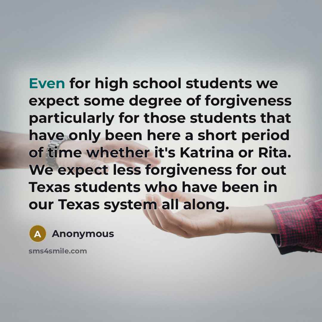“Even for high school students we expect some degree of forgiveness particularly for those students that have only been here a short period of time whether it's Katrina or Rita. We expect less forgiveness for out Texas students who have been in our Texas system all along.” quote by Anonymous