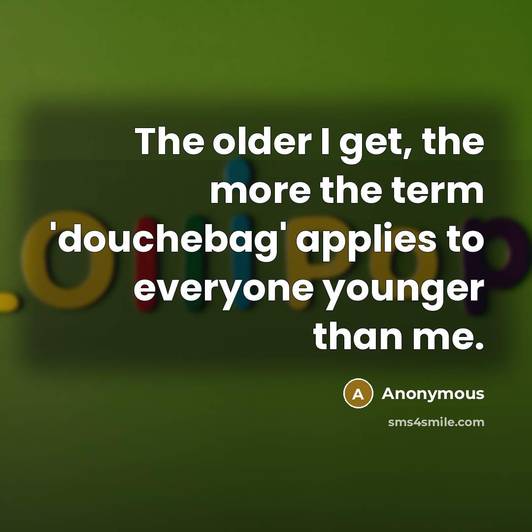 “The older I get, the more the term 'douchebag' applies to everyone younger than me.” quote by Anonymous