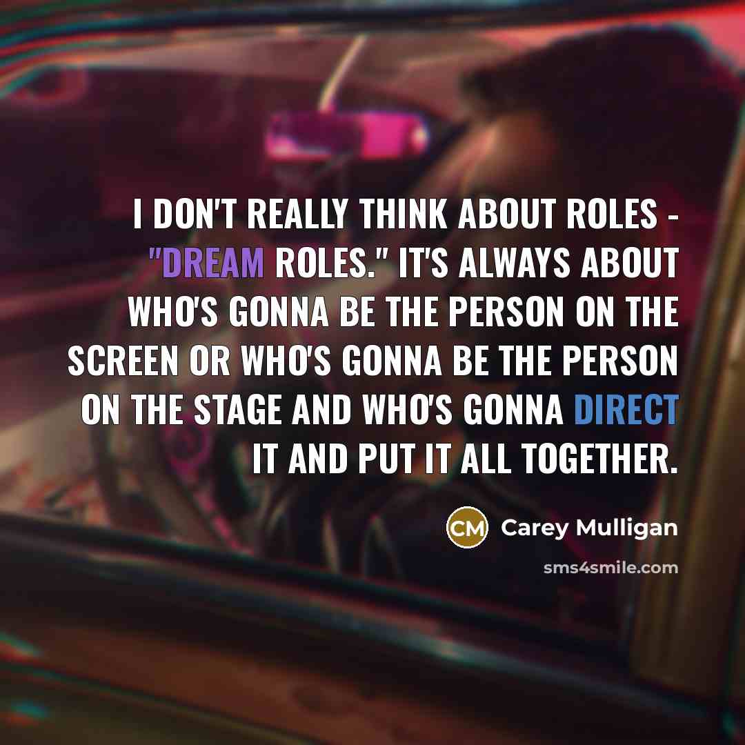 “I don't really think about roles - "dream roles." It's always about who's gonna be the person on the screen or who's gonna be the person on the stage and who's gonna direct it and put it all together.” quote by Carey Mulligan
