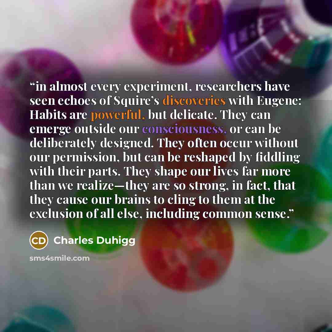 “in almost every experiment, researchers have seen echoes of Squire’s discoveries with Eugene: Habits are powerful, but delicate. They can emerge outside our consciousness, or can be deliberately designed. They often occur without our permission, but can be reshaped by fiddling with their parts…” quote by Charles Duhigg