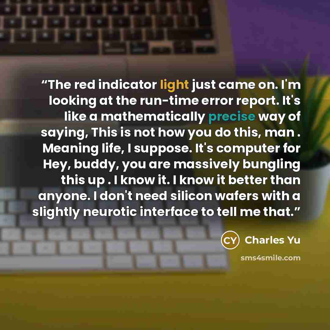 “The red indicator light just came on. I'm looking at the run-time error report. It's like a mathematically precise way of saying, This is not how you do this, man . Meaning life, I suppose. It's computer for Hey, buddy, you are massively bungling this up . I know it. I know it better than anyone…” quote by Charles Yu