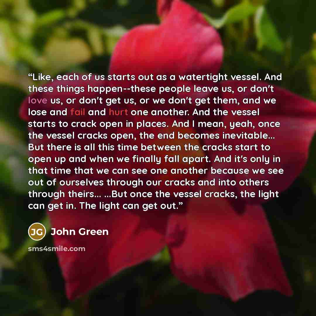 “Like, each of us starts out as a watertight vessel. And these things happen--these people leave us, or don't love us, or don't get us, or we don't get them, and we lose and fail and hurt one another. And the vessel starts to crack open in places. And I mean, yeah, once the vessel cracks open, the…” quote by John Green