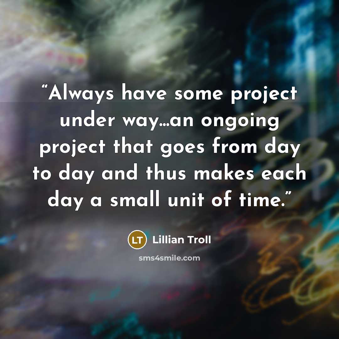 “Always have some project under way...an ongoing project that goes from day to day and thus makes each day a small unit of time.” quote by Lillian Troll