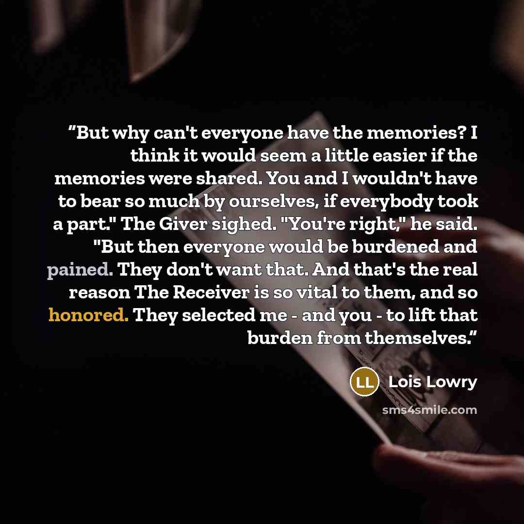 “But why can't everyone have the memories? I think it would seem a little easier if the memories were shared. You and I wouldn't have to bear so much by ourselves, if everybody took a part." The Giver sighed. "You're right," he said. "But then everyone would be burdened and pained. They don't want…” quote by Lois Lowry