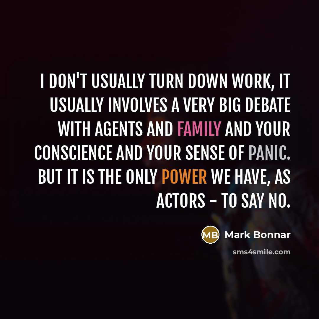 “I don't usually turn down work, it usually involves a very big debate with agents and family and your conscience and your sense of panic. But it is the only power we have, as actors - to say no.” quote by Mark Bonnar