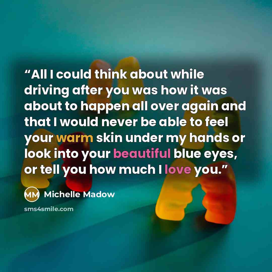 “All I could think about while driving after you was how it was about to happen all over again and that I would never be able to feel your warm skin under my hands or look into your beautiful blue eyes, or tell you how much I love you.” quote by Michelle Madow