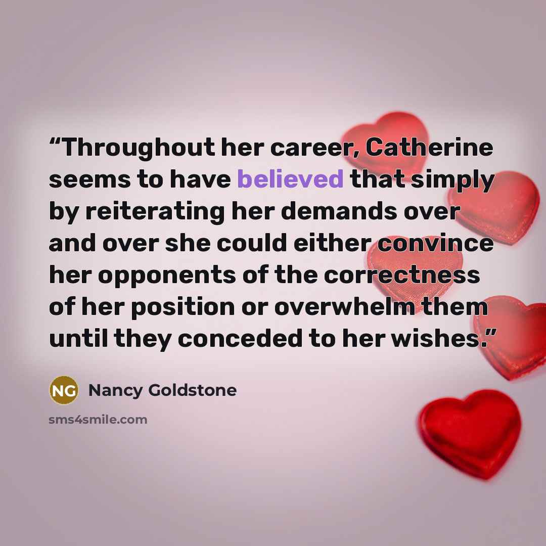 “Throughout her career, Catherine seems to have believed that simply by reiterating her demands over and over she could either convince her opponents of the correctness of her position or overwhelm them until they conceded to her wishes.” quote by Nancy Goldstone