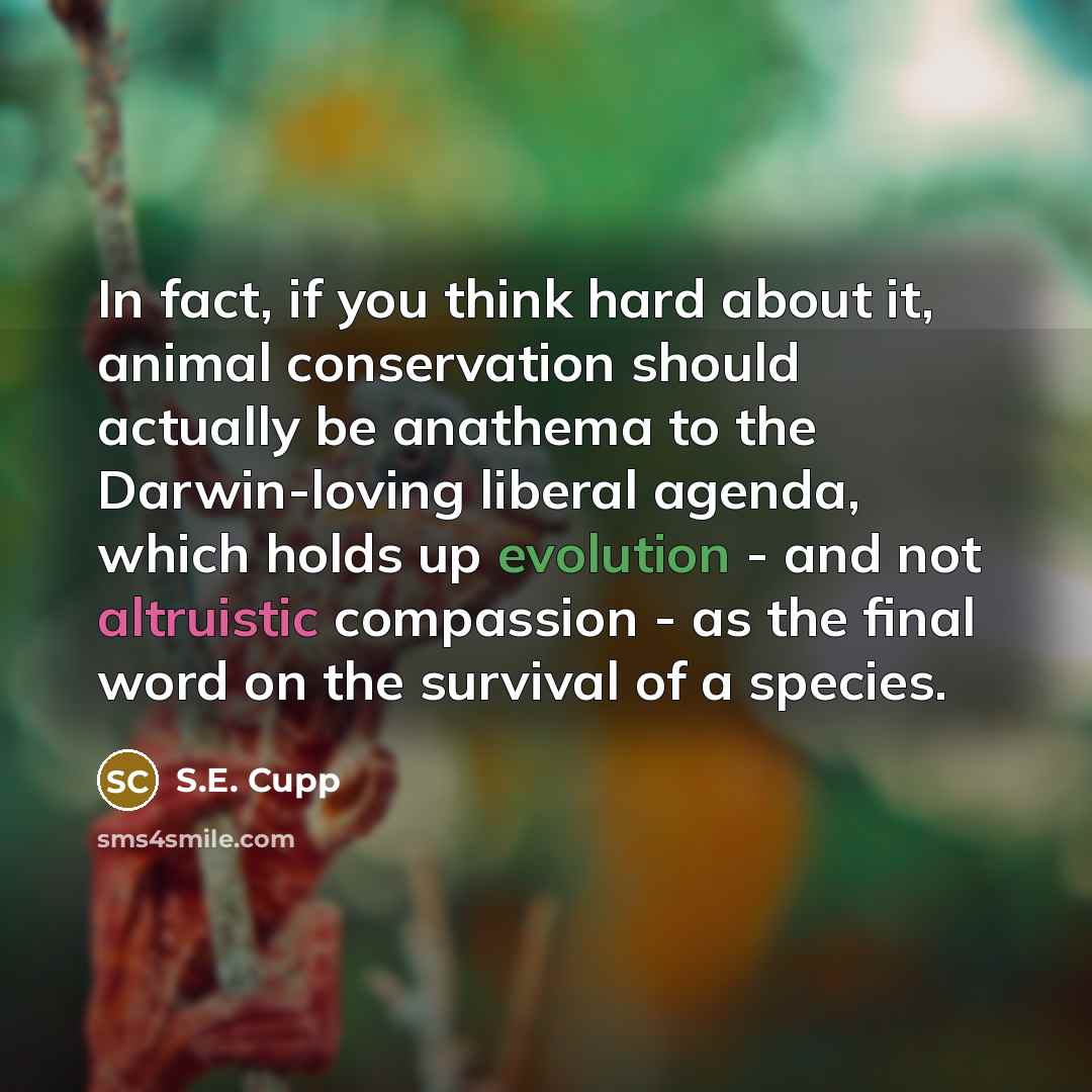 “In fact, if you think hard about it, animal conservation should actually be anathema to the Darwin-loving liberal agenda, which holds up evolution - and not altruistic compassion - as the final word on the survival of a species.” quote by S.E. Cupp