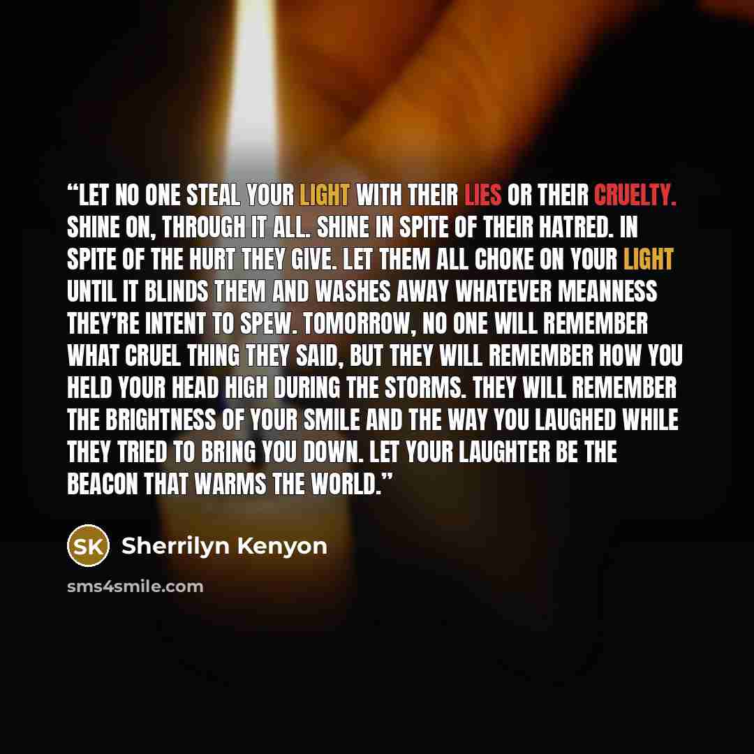 “Let no one steal your light with their lies or their cruelty. Shine on, through it all. Shine in spite of their hatred. In spite of the hurt they give. Let them all choke on your light until it blinds them and washes away whatever meanness they’re intent to spew. Tomorrow, no one will remember…” quote by Sherrilyn Kenyon