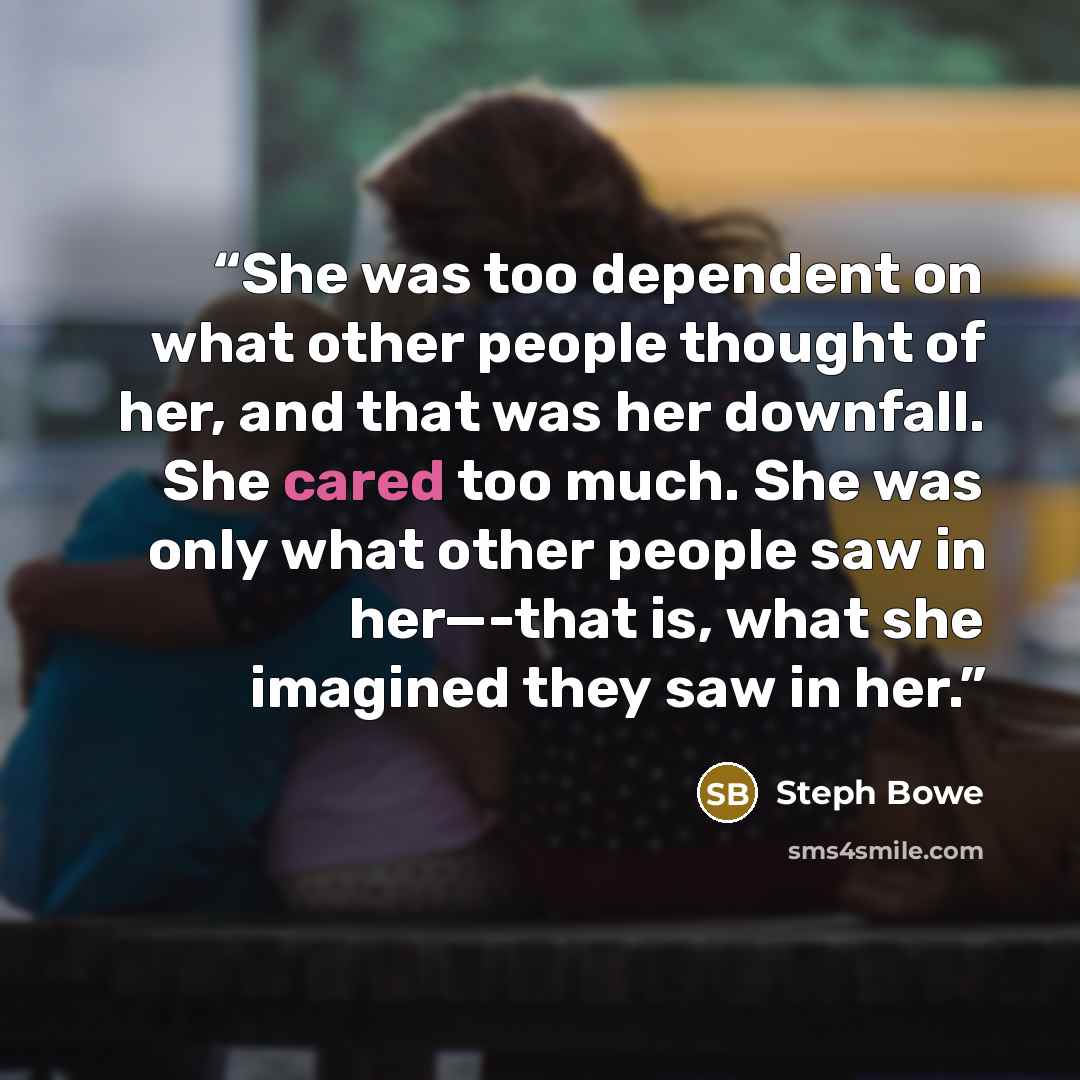 “She was too dependent on what other people thought of her, and that was her downfall. She cared too much. She was only what other people saw in her—-that is, what she imagined they saw in her.” quote by Steph Bowe