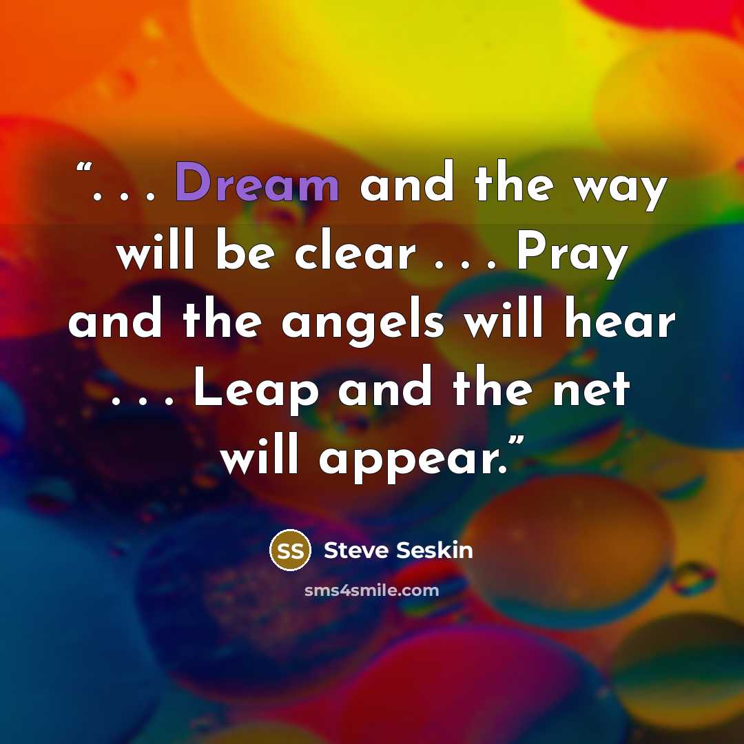 “. . . Dream and the way will be clear . . . Pray and the angels will hear . . . Leap and the net will appear.” quote by Steve Seskin